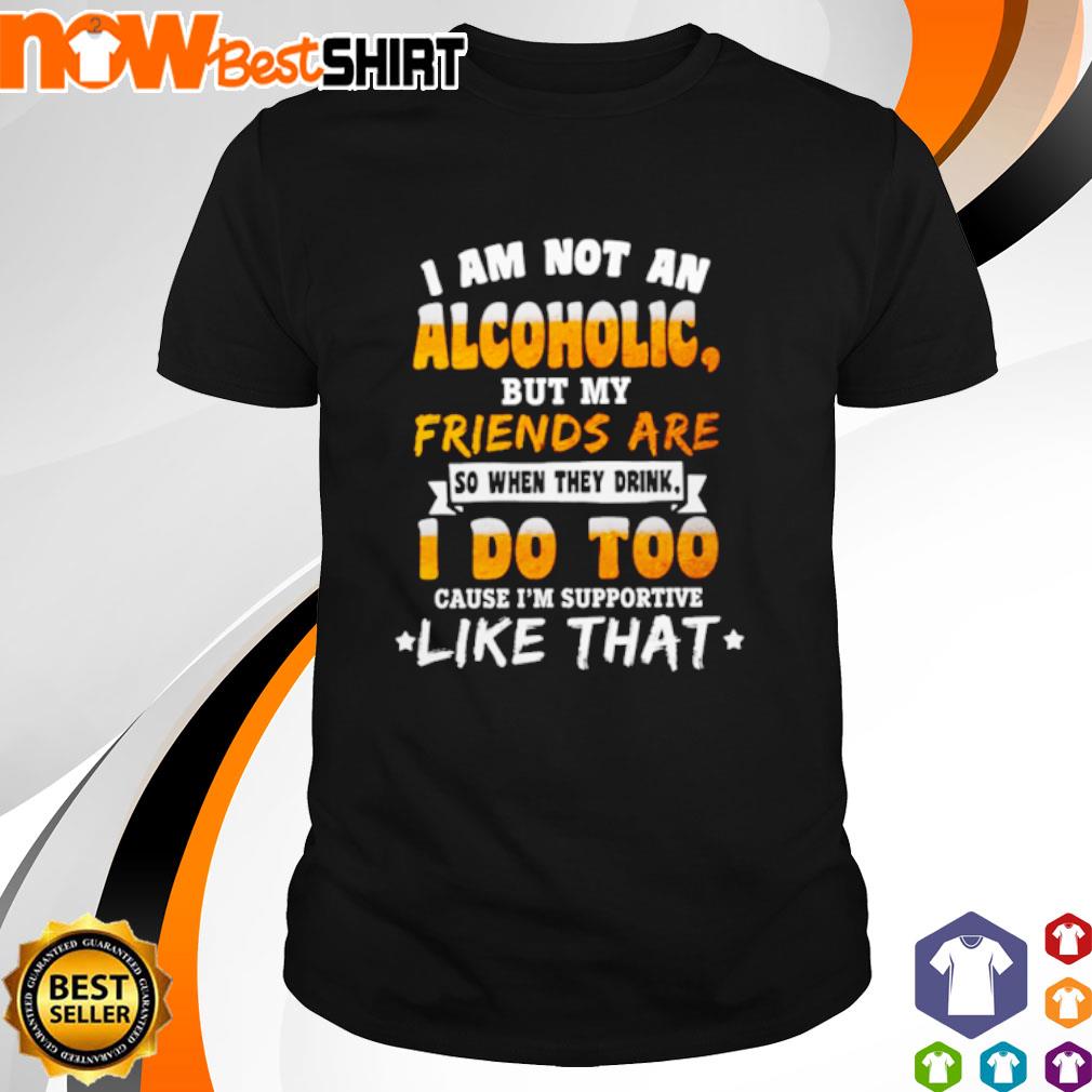 I am not an Alcoholic but my friends are so when they drink I do too cause I'm supportive like that shirt