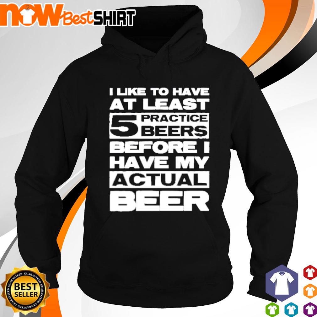 I like to have at least 5 practice beers before I have my actual beer s hoodie