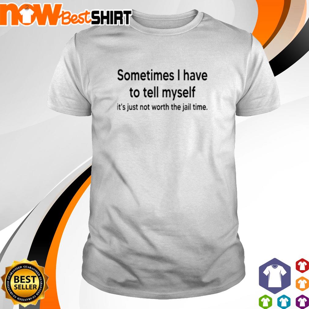 Sometimes I have to tell myself it's not worth the jail time shirt